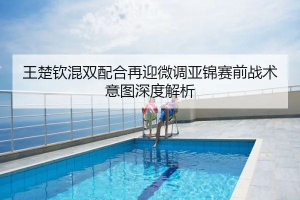 王楚钦混双配合再迎微调亚锦赛前战术意图深度解析