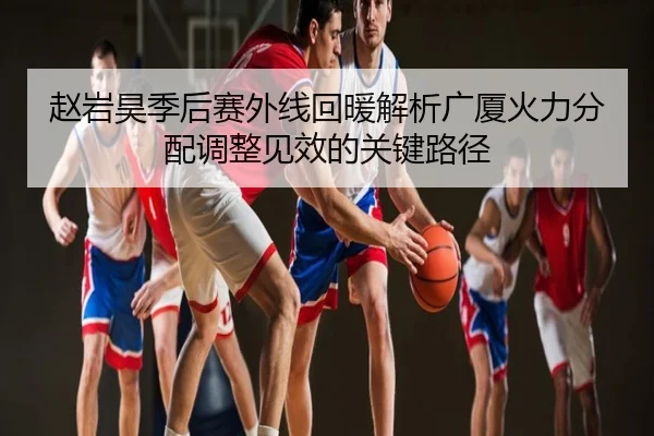 赵岩昊季后赛外线回暖解析广厦火力分配调整见效的关键路径