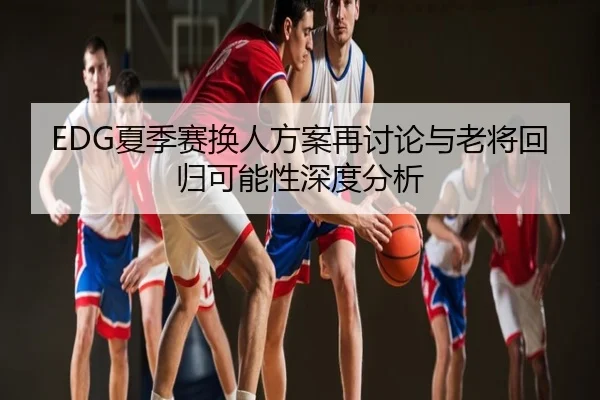 EDG夏季赛换人方案再讨论与老将回归可能性深度分析