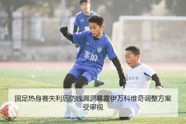 国足热身赛失利后防线漏洞暴露伊万科维奇调整方案受审视