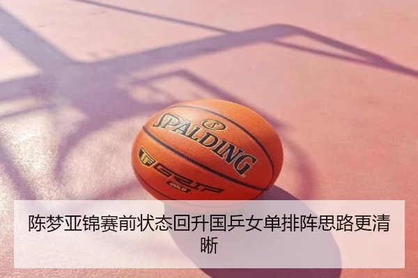 陈梦亚锦赛前状态回升国乒女单排阵思路更清晰