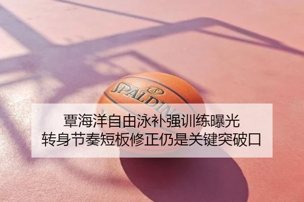 覃海洋自由泳补强训练曝光 转身节奏短板修正仍是关键突破口