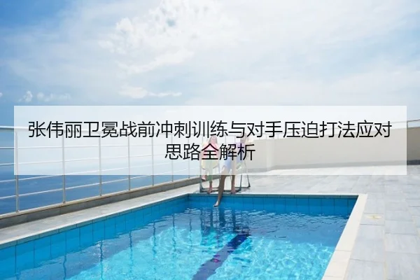 张伟丽卫冕战前冲刺训练与对手压迫打法应对思路全解析