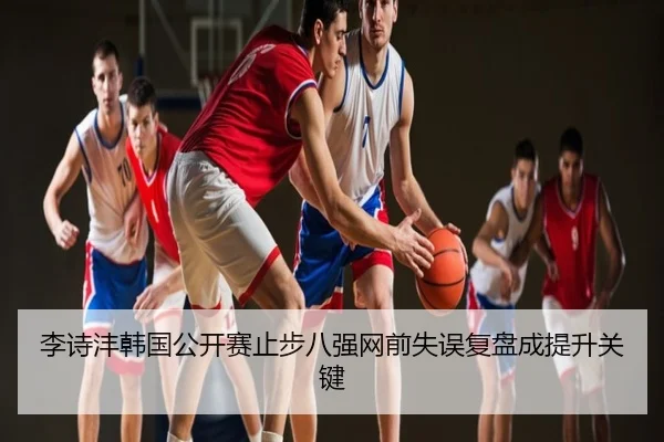 李诗沣韩国公开赛止步八强网前失误复盘成提升关键